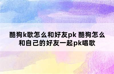 酷狗k歌怎么和好友pk 酷狗怎么和自己的好友一起pk唱歌